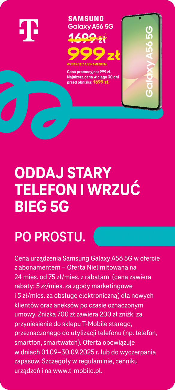 Samsung Galaxy A56 5g. aktualna cena 999 zł w ofercie z abonamentem. Cena promocyjna 999 zł. Najniższa cena w ciągu 30 dni przed obniżką: 1699 zł. Oddaj stary telefon i wrzuć bieg 5g. Po prostu. Cena urządzenia Samsung Galaxy A54 5G w ofercie z abonamentem – Oferta Nielimitowana na 24 mies. od 75 zł/mies. z rabatami (cena zawiera rabaty: 5 zł/mies. za zgody marketingowe i 5 zł/mies. za obsługę elektroniczną) dla nowych klientów oraz aneksów po czasie oznaczonym umowy. Zniżka 700 zł zawiera 200 zł zniżki za przyniesienie do sklepu T-Mobile starego, przeznaczonego do utylizacji telefonu (np. telefon, smartfon, smartwatch). Oferta obowiązuje w dniach 01.09–30.09.2025 r. lub do wyczerpania zapasów. Szczegóły w regulaminie, cenniku urządzeń i na www.t-mobile.pl.